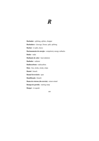 409
R
Rachador - splitting, splitter, chopper
Rachadura - cleavage, fissure, split, splitting
Rachar - to split, cleave
Racionamento de energia - compulsory energy cutbacks
Radar - radar
Radiação de calor - heat radiation
Radiador - radiator
Radiocarbono - radiocarbon
Raia - line, stroke, streak, stripe
Ramal - branch
Ramal ferroviário - spur
Ramificação - branch
Ramo de retorno (da correia) - return strand
Rampa de partida - starting ramp
Ranger - to squeak
 