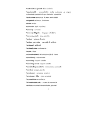 41
Academic background - base acadêmica
Acaustobiolith - acaustobiólito (rocha sedimentar de origem
orgânica não combustível), ex: diatomito, espongólito
Acceleration - abreviação de prazo, antecipação
Acceptable - aceitável, satisfatório
Access - acesso
Accessories - bens acessórios
Accessory - acessório
Accessory obligation - obrigação subsidiária
Accessory penalty - pena acessória
Accident - acidente, desastre
Accident prevention – prevenção de acidente
Accidental - acidental
Acclimatization - aclimatação
Accord - ajuste
Account rendered - ação de prestação de contas
Accountancy - contabilidade
Accounting - registro contábil
Accounting record - registro contábil
Accredited representative - representante autorizado
Accretion - acreção, aluvião
Accretionary - acrecional (acretivo)
Accretionary ridge - crista acrecional
Accumulation - acumulação
Accumulation terrace - terraço de acumulação
Accuracy - exatidão, meticulosidade, precisão
 