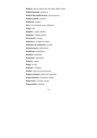 410
Ranhura - groove, channel, slot, slit, spline, rabbet, mortise
Ranhura laminada - roll groove
Ranhura tipo espinha de peixe - chevron grooves
Ranhura usinada - cut groove
Ranhurado - pitched
Raro - rare uncommon, scarce, infrequent
Rasgos - rips
Raspador - scraper, belt plow
Raspagem - scraping, abrasion
Ravinamento - ravining
Reabastecer - to replenish, restock
Reabastecer de combustível - to refuel
Reabastecimento - replenishment
Reabilitação - rehabilitation
Reabilitar - rehabilitate
Reabsorção - reabsorption
Reagente - reagent
Reagir - to react
Reajustar - to readjust
Realizar - carry out, execute, perform
Realizar a pesquisa - perform the exploration
Reaproveitamento - reclamation, salvage
Reaproveitar - to reclaim, salvage
Reaquecimento - reheating
 