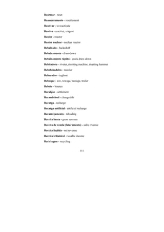 411
Rearmar - reset
Reassentamento - resettlement
Reativar - to reactivate
Reativo - reactive, reagent
Reator - reactor
Reator nuclear - nuclear reactor
Rebaixado - backedoff
Rebaixamento - draw-down
Rebaixamento rápido - quick draw-down
Rebitadora - riveter, rivetting machine, rivetting hammer
Rebobinadeira - recoiler
Rebocador - tugboat
Reboque - tow, towage, haulage, trailer
Rebote - bounce
Recalque - settlement
Recambiável - changeable
Recarga - recharge
Recarga artificial - artificial recharge
Recarregamento - reloading
Receita bruta - gross revenue
Receita de venda (faturamento) - sales revenue
Receita líqüida - net revenue
Receita tributável - taxable income
Reciclagem - recycling
 