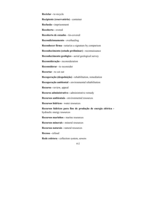 412
Reciclar - to recycle
Recipiente (reservatório) - container
Reclusão - imprisonment
Recoberto - overed
Recoberto de estanho - tin-covered
Recondicionamento - overhauling
Reconhecer firma - notarize a signature by comparison
Reconhecimento (estudo preliminar) - reconnaissance
Reconhecimento geológico - aerial geological survey
Reconsideração - reconsideration
Reconsiderar - to reconsider
Recortar - to cut out
Recuperação (despoluição) - rehabilitation, remediation
Recuperação ambiental - environmental rehabilitation
Recurso - review, appeal
Recurso administrativo - administrative remedy
Recursos ambientais - environmental resources
Recursos hídricos - water resources
Recursos hídricos para fins de produção de energia elétrica -
hydraulic energy resources
Recursos marinhos - marine resources
Recursos minerais - mineral resources
Recursos naturais - natural resources
Recusa - refusal
Rede coletora - collection system, sewers
 