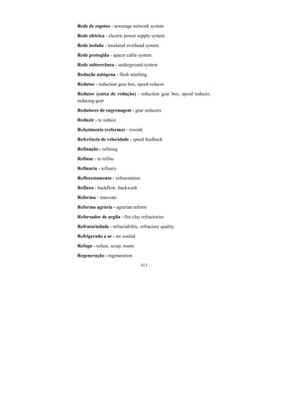 413
Rede de esgotos - sewerage network system
Rede elétrica - electric power supply system
Rede isolada - insulated overhead system
Rede protegida - spacer cable system
Rede subterrânea - underground system
Redução autógena - flash smelting
Redutor - reduction gear box, speed reducer
Redutor (caixa de redução) - reduction gear box, speed reducer,
reducing gear
Redutores de engrenagem - gear reducers
Reduzir - to reduce
Refazimento (reforma) - rework
Referência de velocidade - speed feedback
Refinação - refining
Refinar - to refine
Refinaria - refinery
Reflorestamento - reforestation
Refluxo - backflow, backwash
Reforma - renovate
Reforma agrária - agrarian reform
Reforsador de argila - fire clay refractories
Refratariedade - refractability, refractory quality
Refrigerado a ar - air cooled
Refugo - refuse, scrap, waste
Regeneração - regeneration
 