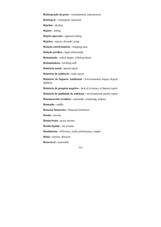 416
Reintegração da posse - reinstatement, repossession
Reintegrar - reintegrate, repossess
Rejeitar - decline
Rejeito - tailing
Rejeito aparente - apparent tailing
Rejeitos - rejects, discards, scrap
Relação estéril-minério - stripping ratio
Relação jurídica - legal relationship
Relaminado - rolled shapes, rolled products
Relaminadora - rerolling mill
Relatório anual - annual report
Relatório de auditoria - audit report
Relatório de Impacto Ambiental - Environmental Impact Report
(RIMA)
Relatório de pesquisa negativo - lack of existence of deposit report
Relatório de qualidade do ambiente - environmental quality report
Remanescente (resíduo) - remainder, remaining, surplus
Remendo - saddle
Remessa financeira - financial remittance
Renda - income
Renda bruta - gross income
Renda líquida - net income
Rendimento - efficiency, yield, performance, output
Rênio - renium, rhenium
Renovável - renewable
 