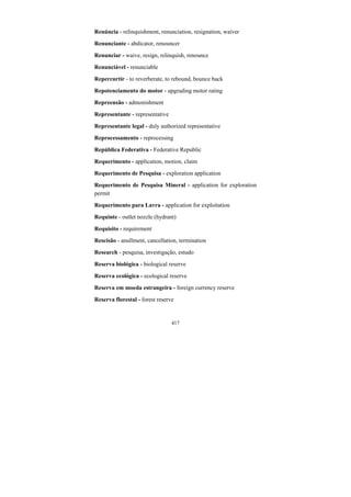 417
Renúncia - relinquishment, renunciation, resignation, waiver
Renunciante - abdicator, renouncer
Renunciar - waive, resign, relinquish, renounce
Renunciável - renunciable
Repercurtir - to reverberate, to rebound, bounce back
Repotenciamento do motor - upgrading motor rating
Repreensão - admonishment
Representante - representative
Representante legal - duly authorized representative
Reprocessamento - reprocessing
República Federativa - Federative Republic
Requerimento - application, motion, claim
Requerimento de Pesquisa - exploration application
Requerimento de Pesquisa Mineral - application for exploration
permit
Requerimento para Lavra - application for exploitation
Requinte - outlet nozzle (hydrant)
Requisito - requirement
Rescisão - anullment, cancellation, termination
Research - pesquisa, investigação, estudo
Reserva biológica - biological reserve
Reserva ecológica - ecological reserve
Reserva em moeda estrangeira - foreign currency reserve
Reserva florestal - forest reserve
 