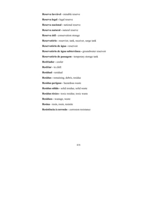 418
Reserva lavrável - minable reserve
Reserva legal - legal reserve
Reserva nacional - national reserve
Reserva natural - natural reserve
Reserva útil - conservation storage
Reservatório - reservior, tank, receiver, surge tank
Reservatório de água - reservoir
Reservatório de água subterrânea - groundwater reservoir
Reservatório de passagem - temporary storage tank
Resfriador - cooler
Resfriar - to chill
Residual - residual
Resíduo - remaining, debris, residue
Resíduo perigoso - hazardous waste
Resíduo sólido - solid residue, solid waste
Resíduo tóxico - toxic residue, toxic waste
Resíduos - wastage, waste
Resina - resin, rosin, resinite
Resistência à corrosão - corrosion resistance
 