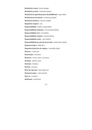 419
Resistência à tração - tensile strength
Resistência ao atrito - frictional resistance
Resistência de aquecimento para desumidificação - space heater
Resistência de aterramento - resistance grounded
Resistência intrínseca - intrinsic strength
Respirador (suspiro) - vent
Responsabilidade - liability, responsibility
Responsabilidade ambiental - environmental liability
Responsabilidade civil - civil liability
Responsabilidade criminal - criminal liability
Responsabilidade estrita - strict liability
Responsabilidade por parcela de mercado - market share liability
Responsável (por) - liable (for)
Responsável pela área de compras - commodity leader
Ressecar - to desiccate
Restauração - restoration
Restaurar - restore, renew, reconstruct
Restinga - sand bar, shoal
Restrição - limitation
Restrito - restricted
Retas de regressão - linear regression
Retenção de água - water retention
Reter ar - to airlock
Retificação - rectification
 