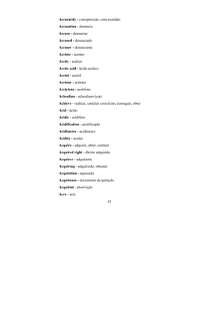 42
Accurately - com precisão, com exatidão
Accusation - denúncia
Accuse - denunciar
Accused - denunciado
Accuser - denunciante
Acetate - acetato
Acetic - acético
Acetic acid - ácido acético
Acetol - acetol
Acetone - acetona
Acetylene - acetileno
Acheulian - acheuliano (era)
Achieve - realizar, concluir com êxito, conseguir, obter
Acid - ácido
Acidic - acidífero
Acidification - acidificação
Acidimeter - acidímetro
Acidity - acidez
Acquire - adquirir, obter, contrair
Acquired right - direito adquirido
Acquirer - adquirente
Acquiring - adquirindo, obtendo
Acquisition - aquisição
Acquitance - documento de quitação
Acquittal - absolvição
Acre - acre
 