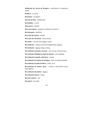 420
Retificação do Alvará de Pesquisa - rectification of exploration
permit
Retificar - to rectify
Retomada - resumption
Retorno de finos - dribble-back
Retrabalhar - rework
Retroaterro - backfill
Retroescavadeira - dragshovel, pullshovel, back hoe
Retrolavagem - backflush
Reversão (de bacias) - transfer
Reversão das sub-bacias - basin transfer
Revestido - covered, lined, lagged, coated
Revestimento - coating (external) lining(Internal), lagging
Revestimento - lagging, lining, coating
Revestimento (armação, carcaça) - outer casing, external casing
Revestimento (blindagem, túnel de adução) - steel shielding
Revestimento (camada, cobertura) - coating
Revestimento de câmara de britagem - liner of crushing chamber
Revestimento de polia (tambor) - pulley cover
Revestimento de tintura epoxy - coating is fusion-bond epoxy
shop-applied
Revestimento do tambor - lagging
Revestimento interno - lining
Revestir (cobrir) - coat
Revogável - revocable
 