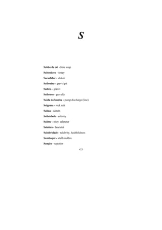 423
S
Sabão de cal - lime soap
Sabonáceo - soapy
Sacudidor - shaker
Saibreira - gravel pit
Saibro - gravel
Saibroso - gravelly
Saída da bomba - pump discharge (line)
Salgema - rock salt
Salina - saltern
Salinidade - salinity
Salitre - niter, saltpeter
Salobra - brackish
Salubridade - salubrity, healthfulness
Sambaqui - shell midden
Sanção - sanction
 