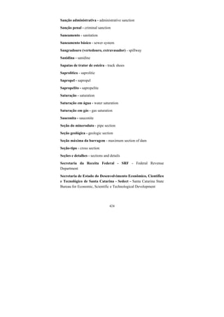 424
Sanção administrativa - administrative sanction
Sanção penal - criminal sanction
Saneamento - sanitation
Saneamento básico - sewer system
Sangradouro (vertedouro, extravasador) - spillway
Sanidina - sanidine
Sapatas de trator de esteira - track shoes
Saprolítico - saprolitic
Sapropel - sapropel
Sapropelito - sapropelite
Saturação - saturation
Saturação em água - water saturation
Saturação em gás - gas saturation
Sauconita - sauconite
Seção do mineroduto - pipe section
Seção geológica - geologic section
Seção máxima da barragem - maximum section of dam
Seção-tipo - cross section
Seções e detalhes - sections and details
Secretaria da Receita Federal - SRF - Federal Revenue
Department
Secretaria de Estado do Desenvolvimento Econômico, Científico
e Tecnológico de Santa Catarina - Sedect - Santa Catarina State
Bureau for Economic, Scientific e Technological Development
 