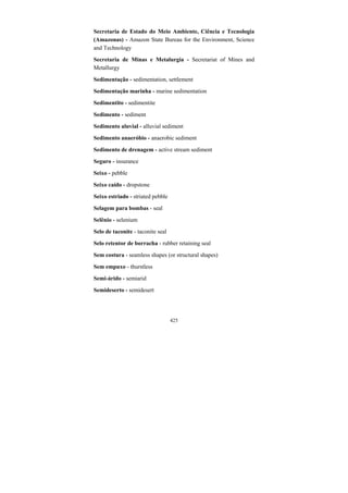 425
Secretaria de Estado do Meio Ambiente, Ciência e Tecnologia
(Amazonas) - Amazon State Bureau for the Environment, Science
and Technology
Secretaria de Minas e Metalurgia - Secretariat of Mines and
Metallurgy
Sedimentação - sedimentation, settlement
Sedimentação marinha - marine sedimentation
Sedimentito - sedimentite
Sedimento - sediment
Sedimento aluvial - alluvial sediment
Sedimento anaeróbio - anaerobic sediment
Sedimento de drenagem - active stream sediment
Seguro - insurance
Seixo - pebble
Seixo caído - dropstone
Seixo estriado - striated pebble
Selagem para bombas - seal
Selênio - selenium
Selo de taconite - taconite seal
Selo retentor de borracha - rubber retaining seal
Sem costura - seamless shapes (or structural shapes)
Sem empuxo - thurstless
Semi-árido - semiarid
Semideserto - semidesert
 