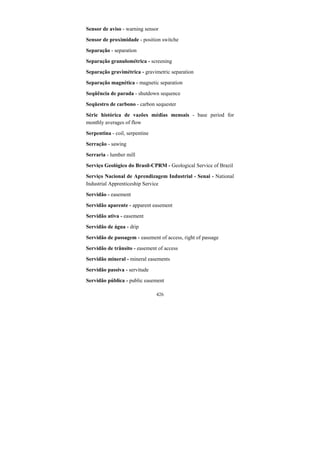 426
Sensor de aviso - warning sensor
Sensor de proximidade - position switche
Separação - separation
Separação granulométrica - screening
Separação gravimétrica - gravimetric separation
Separação magnética - magnetic separation
Seqüência de parada - shutdown sequence
Seqüestro de carbono - carbon sequester
Série histórica de vazões médias mensais - base period for
monthly averages of flow
Serpentina - coil, serpentine
Serração - sawing
Serraria - lumber mill
Serviço Geológico do Brasil-CPRM - Geological Service of Brazil
Serviço Nacional de Aprendizagem Industrial - Senai - National
Industrial Apprenticeship Service
Servidão - easement
Servidão aparente - apparent easement
Servidão ativa - easement
Servidão de água - drip
Servidão de passagem - easement of access, right of passage
Servidão de trânsito - easement of access
Servidão mineral - mineral easements
Servidão passiva - servitude
Servidão pública - public easement
 