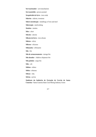 427
Servoacionador - servomechanism
Servoassistido - power-assisted
Sesquióxido de ferro - iron oxide
Siderita - siderite, ironstone
Sidero-metalurgia - metallurgy of iron and steel
Siderurgia - steelworking
Sienitos - sienites
Sílex - chert
Silexito - silexite
Silicato de ferro - iron silicate
Silícico - silicic
Silicoso - siliceous
Silimanita - sillimanite
Silo - bin
Silo de armazenamento - storage bin
Silo dosador - Additive dispenser bin
Silo pulmão - surge bin
Silte - silt
Siltitas - siltites
Siltito - siltstone
Siltoso - silty
Silvita - sylvite
Sindicato da Indústria de Extração de Carvão de Santa
Catarina - Santa Catarina State Coal Mining Industry Union
 