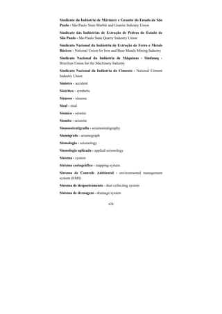 428
Sindicato da Indústria de Mármore e Granito do Estado de São
Paulo - São Paulo State Marble and Granite Industry Union
Sindicato das Indústrias de Extração de Pedras do Estado de
São Paulo - São Paulo State Quarry Industry Union
Sindicato Nacional da Indústria de Extração de Ferro e Metais
Básicos - National Union for Iron and Base Metals Mining Industry
Sindicato Nacional da Indústria de Máquinas - Sindmaq -
Brazilian Union for the Machinery Industry
Sindicato Nacional da Indústria do Cimento - National Cement
Industry Union
Sinistro - accident
Sintético - synthetic
Sinuoso - sinuous
Sisal - sisal
Sísmico - seismic
Sismito - seismite
Sismoestratigrafia - seismostratigraphy
Sismógrafo - seismograph
Sismologia - seismology
Sismologia aplicada - applied seismology
Sistema - system
Sistema cartográfico - mapping system
Sistema de Controle Ambiental - environmental management
system (EMS)
Sistema de despoeiramento - dust collecting system
Sistema de drenagem - drainage system
 