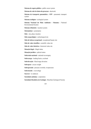 429
Sistema de esgoto público - public sewer system
Sistema de rede de dutos do processo - ductwork
Sistema de transporte pneumático - STP - pneumatic transport
system
Sistema ecológico - ecological system
Sistema Nacional do Meio Ambiente - Sisnama - National
Environmental System
Sistema tributário - taxation system
Sistematizar - systematize
Sítio - site, place, location
Sítio arqueológico - archeological site
Sítio de beleza excepcional - exceptional beauty site
Sítio de valor científico - scientific value site
Sítio de valor histórico - historical value site
Situação ilegal - illegal status
Situação jurídica - judicial status
Soberania nacional - national sovereignty
Sobrecarga - loading factor, overload
Sobrelevação - flood stage elevation
Sobrepeso - excess weight
Sobrepressão - pressure override, overpressure
Sobretensão - overvoltage
Socavar - to undercut
Sociedade anônima - corporation
Sociedade Brasileira de Geologia - Brazilian Geological Society
 