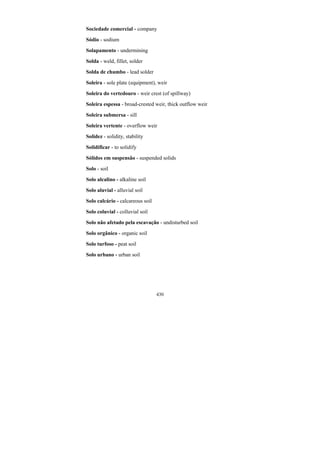 430
Sociedade comercial - company
Sódio - sodium
Solapamento - undermining
Solda - weld, fillet, solder
Solda de chumbo - lead solder
Soleira - sole plate (equipment), weir
Soleira do vertedouro - weir crest (of spillway)
Soleira espessa - broad-crested weir, thick outflow weir
Soleira submersa - sill
Soleira vertente - overflow weir
Solidez - solidity, stability
Solidificar - to solidify
Sólidos em suspensão - suspended solids
Solo - soil
Solo alcalino - alkaline soil
Solo aluvial - alluvial soil
Solo calcário - calcareous soil
Solo coluvial - colluvial soil
Solo não afetado pela escavação - undisturbed soil
Solo orgânico - organic soil
Solo turfoso - peat soil
Solo urbano - urban soil
 