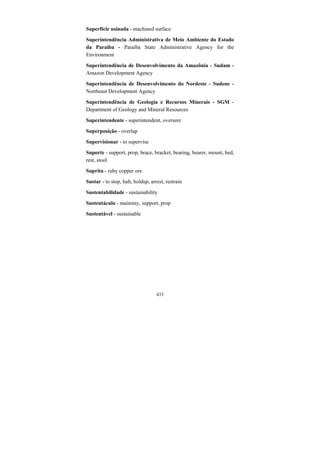 433
Superfície usinada - machined surface
Superintendência Administrativa de Meio Ambiente do Estado
da Paraíba - Paraíba State Administrative Agency for the
Environment
Superintendência de Desenvolvimento da Amazônia - Sudam -
Amazon Development Agency
Superintendência de Desenvolvimento do Nordeste - Sudene -
Northeast Development Agency
Superintendência de Geologia e Recursos Minerais - SGM -
Department of Geology and Mineral Resources
Superintendente - superintendent, overseer
Superposição - overlap
Supervisionar - to supervise
Suporte - support, prop, brace, bracket, bearing, bearer, mount, bed,
rest, stool
Suprita - ruby copper ore
Sustar - to stop, halt, holdup, arrest, restrain
Sustentabilidade - sustainability
Sustentáculo - mainstay, support, prop
Sustentável - sustainable
 