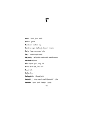 435
T
Tábua - board, plank, table
Tabuão - plank
Tabuleiro - platform tray
Tabuleta - sign, signboard, directory of names
Tacho - large pan, copper boiler
Taco - wooden plug, dowel
Tacômetro - tachometer, tachograph, speed counter
Taconita - taconite
Tala - splint, splice, strap, fish
Talão - heel, stub, ticket stub
Talco - talc
Talha - hoist
Talha elétrica - electric hoist
Talhadeira - chisel, metal chisel, blacksmith’s chise
Talhador - cutter, slicer, chopper, cleaver
 