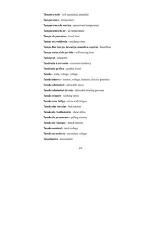 438
Têmpera mole - soft quenched, annealed
Temperatura - temperature
Temperatura de serviço - operational temperature
Temperatura do ar - air temperature
Tempo de percurso - travel time
Tempo de residência - residence time
Tempo fixo (carga, descarga, manobra, espera) - fixed time
Tempo natural de partida - self-starting time
Temporal - rainstorm
Tendência à corrosão - corrosion tendency
Tendência gráfica - graphic trend
Tensão - volts, voltage, voltage
Tensão (stress) - tension, voltage, tautness, electric potential
Tensão admissível - allowable stress
Tensão admissível de solo - allowable bearing pressure
Tensão atuante - working stress
Tensão com fadiga - stress with fatigue
Tensão das correias - belt tension
Tensão de cisalhamento - shear stress
Tensão de puxamento - pulling tension
Tensão de recalque - punch tension
Tensão nominal - rated voltage
Tensão secundária - secondary voltage
Tensiômetro - tensiometer
 