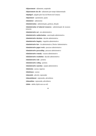 44
Adjournment - adiamento, suspensão
Adjournment sine die - adiamento por tempo indeterminado
Adjudged - julgado pelo Juiz de Direito da Comarca
Adjustment - ajustamento, ajuste
Administer - administrar
Administration - administração, gerência, direção
Administration of mineral resources - administração de recursos
minerais
Administrative act - ato administrativo
Administrative authorization - autorização administrativa
Administrative decision - decisão administrativa
Administrative inquiry - inquérito administrativo
Administrative law - lei administrativa, Direito Administrativo
Administrative paper work - processo administrativo
Administrative proceeding - processo administrativo
Administrative remedy - recurso administrativo
Administrative resolution - decisão administrativa
Administrative rule - portaria
Administrative ruling - portaria
Administrative sanction - sanção administrativa
Admission - acesso, ingresso
Admittance - acesso
Admonish - advertir, repreender
Admonishment - repreensão, advertência
Admonition - repreensão, advertência
Adobe - adobe (tijolo seco ao sol)
 
