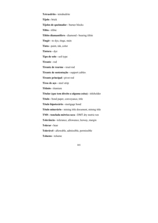 441
Tetraedrito - tetrahedrite
Tijolo - brick
Tijolos de queimador - burner blocks
Tilita - tillite
Tiltito diamantífero - diamond - bearing tiltite
Tingir - to dye, tinge, stain
Tinta - paint, ink, color
Tintura - dye
Tipo de solo - soil type
Tirante - rod
Tirante de rearme - reset rod
Tirante de sustentação - support cables
Tirante principal - pivot rod
Tiras de aço - steel strip
Titânio - titanium
Titular (que tem direito a alguma coisa) - titleholder
Título - bond paper, conveyance, title
Título hipotecário - mortgage bond
Título minerário - mining title document, mining title
TMS - tonelada métrica seca - DMT dry metric ton
Tolerância - tolerance, allowance, leeway, margin
Tolerar - bear
Tolerável - allowable, admissible, permissible
Tolueno - toluene
 