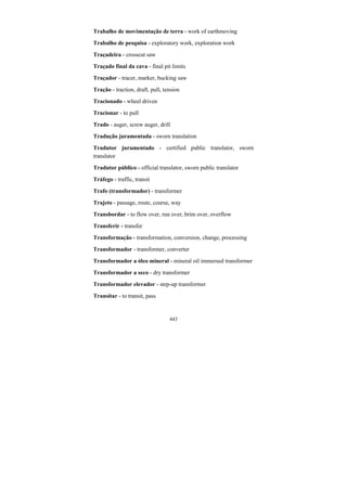 443
Trabalho de movimentação de terra - work of earthmoving
Trabalho de pesquisa - exploratory work, exploration work
Traçadeira - crosscut saw
Traçado final da cava - final pit limits
Traçador - tracer, marker, bucking saw
Tração - traction, draft, pull, tension
Tracionado - wheel driven
Tracionar - to pull
Trado - auger, screw auger, drill
Tradução juramentada - sworn translation
Tradutor juramentado - certified public translator, sworn
translator
Tradutor público - official translator, sworn public translator
Tráfego - traffic, transit
Trafo (transformador) - transformer
Trajeto - passage, route, course, way
Transbordar - to flow over, run over, brim over, overflow
Transferir - transfer
Transformação - transformation, conversion, change, processing
Transformador - transformer, converter
Transformador a óleo mineral - mineral oil immersed transformer
Transformador a seco - dry transformer
Transformador elevador - step-up transformer
Transitar - to transit, pass
 