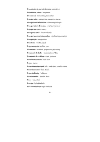 444
Transmissão de corrente de rolos - chain drive
Transmissão, cessão - assignment
Transmissor - transmitting, transmitter
Transportador - transporting, transporter, carrier
Transportador de conexão - connecting conveyor
Transportadora de correia - overland conveyor
Transportar - carry, convey
Transporte eólico - eolian transport
Transporte por meio de conduto - pipeline transportation
Transposição - transposition
Transtorno - trouble, upset
Transvasamento - spilling over
Tratamento - treatment, preparation, processing
Tratamento de dados - interpretation of data
Tratamento de resíduos - waste treatment
Tratar termicamente - heat treat
Trator - tractor
Trator de esteira (tipo CAT) - track dozer, crawler tractor
Trator de esteiras - track dozers
Trator de lâmina - bulldozer
Trator de rodas - wheeled dozer
Trava - lock, cleat
Travado - locked (wheel)
Travamento cônico - taper interlock
 