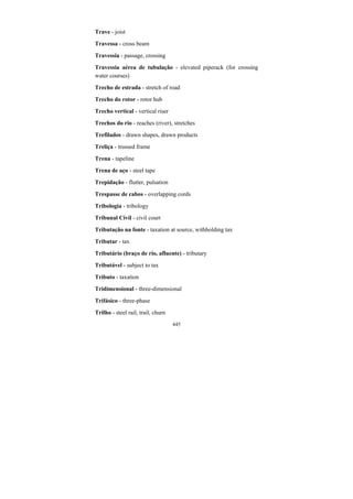 445
Trave - joist
Travessa - cross beam
Travessia - passage, crossing
Travessia aérea de tubulação - elevated piperack (for crossing
water courses)
Trecho de estrada - stretch of road
Trecho do rotor - rotor hub
Trecho vertical - vertical riser
Trechos do rio - reaches (river), stretches
Trefilados - drawn shapes, drawn products
Treliça - trussed frame
Trena - tapeline
Trena de aço - steel tape
Trepidação - flutter, pulsation
Trespasse de cabos - overlapping cords
Tribologia - tribology
Tribunal Civil - civil court
Tributação na fonte - taxation at source, withholding tax
Tributar - tax
Tributário (braço de rio, afluente) - tributary
Tributável - subject to tax
Tributo - taxation
Tridimensional - three-dimensional
Trifásico - three-phase
Trilho - steel rail, trail, churn
 