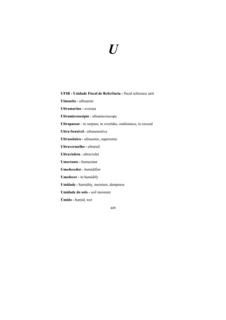 449
U
UFIR - Unidade Fiscal de Referência - fiscal reference unit
Ulmanita - ullmanite
Ultramarino - oversea
Ultramicroscópio - ultramicroscope
Ultrapassar - to surpass, to overtake, outdistance, to exceed
Ultra-Sensível - ultrasensitive
Ultrassônico - ultrasonic, supersonic
Ultravermelho - ultrared
Ultravioleta - ultraviolet
Umectante - humectant
Umedecedor - humidifier
Umedecer - to humidify
Umidade - humidity, moisture, dampness
Umidade do solo - soil moisture
Úmido - humid, wet
 