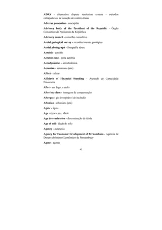 45
ADRS - alternative dispute resolution system - métodos
extrajudiciais de solução de controvérsias
Adverse possession - usucapião
Advisory body of the President of the Republic - Órgão
Consultivo do Presidente da República
Advisory council - conselho consultivo
Aerial geological survey - reconhecimento geológico
Aerial photograph - fotografia aérea
Aerobic - aeróbio
Aerobic zone - zona aeróbia
Aerodynamics - aerodinâmica
Aeronian - aeroniano (era)
Affect – afetar
Affidavit of Financial Standing – Atestado de Capacidade
Financeira
Afire - em fogo, a arder
After bay dam - barragem de compensação
Aftergas - gás irrespirável de incêndio
Aftonian - aftoniano (era)
Agate - ágata
Age - época, era, idade
Age determination - determinação de idade
Age of soil - idade do solo
Agency - autarquia
Agency for Economic Development of Pernambuco - Agência de
Desenvolvimento Econômico de Pernambuco
Agent - agente
 