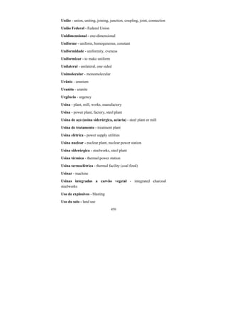 450
União - union, uniting, joining, junction, coupling, joint, connection
União Federal - Federal Union
Unidimensional - one-dimensional
Uniforme - uniform, homogeneous, constant
Uniformidade - uniformity, eveness
Uniformizar - to make uniform
Unilateral - unilateral, one sided
Unimolecular - monomolecular
Urânio - uranium
Uranita - uranite
Urgência - urgency
Usina - plant, mill, works, manufactory
Usina - power plant, factory, steel plant
Usina de aço (usina siderúrgica, aciaria) - steel plant or mill
Usina de tratamento - treatment plant
Usina elétrica - power supply utilities
Usina nuclear - nuclear plant, nuclear power station
Usina siderúrgica - steelworks, steel plant
Usina térmica - thermal power station
Usina termoelétrica - thermal facility (coal fired)
Usinar - machine
Usinas integradas a carvão vegetal - integrated charcoal
steelworks
Uso de explosivos - blasting
Uso do solo - land use
 