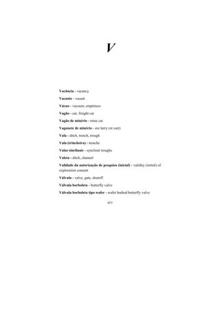 453
V
Vacância - vacancy
Vacante - vacant
Vácuo - vacuum, emptiness
Vagão - car, freight car
Vagão de minério - mine car
Vagonete de minério - ore larry (or cart)
Vala - ditch, trench, trough
Vala (trincheira) - trenche
Valas sinclinais - synclinal troughs
Valeta - ditch, channel
Validade da autorização de pesquisa (inicial) - validity (initial) of
exploration consent
Válvula - valve, gate, shutoff
Válvula borboleta - butterfly valve
Válvula borboleta tipo wafer - wafer bodied butterfly valve
 