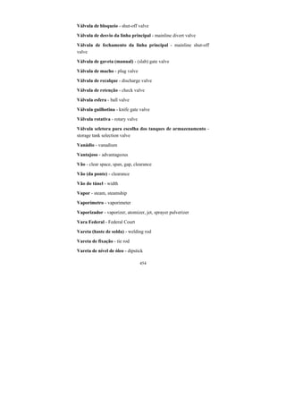 454
Válvula de bloqueio - shut-off valve
Válvula de desvio da linha principal - mainline divert valve
Válvula de fechamento da linha principal - mainline shut-off
valve
Válvula de gaveta (manual) - (slab) gate valve
Válvula de macho - plug valve
Válvula de recalque - discharge valve
Válvula de retenção - check valve
Válvula esfera - ball valve
Válvula guilhotina - knife gate valve
Válvula rotativa - rotary valve
Válvula seletora para escolha dos tanques de armazenamento -
storage tank selection valve
Vanádio - vanadium
Vantajoso - advantageous
Vão - clear space, span, gap, clearance
Vão (da ponte) - clearance
Vão do túnel - width
Vapor - steam, steamship
Vaporímetro - vaporimeter
Vaporizador - vaporizer, atomizer, jet, sprayer pulverizer
Vara Federal - Federal Court
Vareta (haste de solda) - welding rod
Vareta de fixação - tie rod
Vareta de nível de óleo - dipstick
 