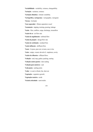 455
Variabilidade - variability, variance, changeability
Variação - variation, variance
Variação climática - climate variability
Variográfico, variograma - variographic, variogram
Várzea - lowlands
Vaso separador - filtrate separation vessel
Vazamento - tapping, teeming, pouring, leakage
Vazão - flow, outflow, outgo, discharge, streamflow
Vazão de ar - air flow rate
Vazão de engolimento - turbined flow
Vazão de projeto - design flow rate
Vazão de restituição - residual flow
Vazão defluente - deffluent flow
Vazar - fo pour, pour out, to teem, cast, to lea
Vazio - empty, vacant, devoid of, emptiness, cavity
Vazões de efluentes - effluent flows
Vedação - seal, trap, gasket, packing, seating
Vedação contra poeira - dust sealing
Vedação para motores - seal
Veda-junta - sealing joints
Vedar - to seal, to block, bar, shut out
Vegetação - vegetative growth
Vegetação rasteira - scrub
Veículo articulado - semi-trailer
 