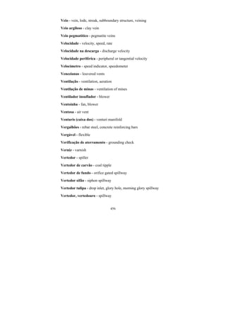 456
Veio - vein, lode, streak, subboundary structure, veining
Veio argiloso - clay vein
Veio pegmatítico - pegmatite veins
Velocidade - velocity, speed, rate
Velocidade na descarga - discharge velocity
Velocidade periférica - peripheral or tangential velocity
Velocímetro - speed indicator, speedometer
Venezianas - louvered vents
Ventilação - ventilation, aeration
Ventilação de minas - ventilation of mines
Ventilador insuflador - blower
Ventoínha - fan, blower
Ventosa - air vent
Venturis (caixa dos) - venturi manifold
Vergalhões - rebar steel, concrete reinforcing bars
Vergável - flexible
Verificação de aterramento - grounding check
Verniz - varnish
Vertedor - spiller
Vertedor de carvão - coal tipple
Vertedor de fundo - orifice gated spillway
Vertedor sifão - siphon spillway
Vertedor tulipa - drop inlet, glory hole, morning glory spillway
Vertedor, vertedouro - spillway
 