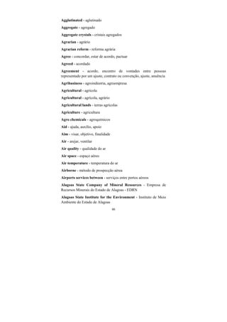 46
Agglutinated - aglutinado
Aggregate - agregado
Aggregate crystals - cristais agregados
Agrarian - agrário
Agrarian reform - reforma agrária
Agree - concordar, estar de acordo, pactuar
Agreed - acordado
Agreement - acordo, encontro de vontades entre pessoas
representado por um ajuste, contrato ou convenção, ajuste, anuência
Agribusiness - agroindústria, agroempresa
Agricultural - agrícola
Agricultural - agrícola, agrário
Agricultural lands - terras agrícolas
Agriculture - agricultura
Agro chemicals - agroquímicos
Aid - ajuda, auxílio, apoio
Aim - visar, objetivo, finalidade
Air - arejar, ventilar
Air quality - qualidade do ar
Air space - espaço aéreo
Air temperature - temperatura do ar
Airborne - método de prospecção aérea
Airports services between - serviços entre portos aéreos
Alagoas State Company of Mineral Resources - Empresa de
Recursos Minerais do Estado de Alagoas - EDRN
Alagoas State Institute for the Environment - Instituto de Meio
Ambiente do Estado de Alagoas
 