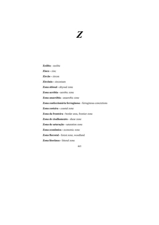 465
Z
Zeólita - zeolite
Zinco - zinc
Zircão - zircon
Zircônio - zirconium
Zona abissal - abyssal zone
Zona aeróbia - aerobic zone
Zona anaeróbia - anaerobic zone
Zona confeccionária ferruginosa - ferruginous concretions
Zona costeira - coastal zone
Zona da fronteira - border area, frontier zone
Zona de cisalhamento - shear zone
Zona de saturação - saturation zone
Zona econômica - economic zone
Zona florestal - forest zone, woodland
Zona litorânea - littoral zone
 