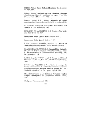 468
FREIRE, William. Direito Ambiental Brasileiro. Rio de Janeiro:
ed. AIDE, 1998.
FREIRE, William. Código de Mineração Anotado e Legislação
Complementar Mineral e Ambiental em vigor. 2ª ed. Belo
Horizonte: Editora Mandamentos, 2001.
FREIRE, William; LARA, Daniela. Dicionário de Direito
Ambiental. Belo Horizonte: Editora Mineira Livros Jurídicos, 2002.
BANFFSHIRE. History and Practice of the Law of Mines and
Minerals. U.K: Ed. Rowanbooks, 1987.
HURLBURT, C.S. and SWITZER, G. S. Gemology. New York:
John Wiley & Sons Inc, 1979.
International Mining Quaterly Review, summer, 1998.
International Mining Quaterly Review, 1/1999.
KLEIN, Cornelius; HURLBUT, Cornelius S. Manual of
Mineralogy (after James D. Dana). 20th
ed., Harvard University.
KRAUS, E. H. and SLAWSON, C. B. Gems and Gem Materials.
Mc Graw-Hill Book Co., Inc, New YorK: 1947.KUBASEK, Nancy
K.; SILVERMAN,Gary S. Environmental Law. New Jersey, USA:
Ed. Prentice Hall, 1994.
LAITOS, Jang G; TOMAIN, Joseph P. Energy and Natural
Resources Law. St. Paul, Minn., USA: West Publishing Company,
1992.
LOLLO, J. A; ZUQUETTE, L. V. A Técnica de avaliação do
terreno como mecanismo de identificação de impactos decorrentes
da intervenção humana. Brazilian Journal of Ecology. Rio Claro,
São Paulo, volume II, nº 1, p. 26-29 january – july de 1998.
MELLO, Maria Chaves de. Law Dictionary, Portuguese – English
/ English – Portuguese. 3rd
ed. Rio de Janeiro: Barrister’s Editora,
1987.
Mining Act. Western, Australia 1978.
 