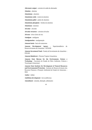 49
Alternator output - corrente de saída do alternador
Alumina - alumina
Aluminium - alumínio
Aluminium oxide - óxido de alumínio
Aluminium pallet - palete de alumínio
Aluminium phosphate - fosfato de alumínio
Aluminum - alumínio
Alveolar - alveolar
Alveolar structure - estrutura alveolar
Alveous - álveo (leito do rio)
Amalgam - amálgama
Amalgamation - amalgamação
Amazon basin - bacia do amazonas
Amazon Development Agency - Superintendência de
Desenvolvimento da Amazônia - SUDAM
Amazon Investment Fund - Fundo de Investimento da Amazônia –
FINAM
Amazon Rainforest - Floresta Tropical Amazônica
Amazon State Bureau for the Environment, Science e
Technology - Secretaria de Estado do Meio Ambiente, Ciência e
Tecnologia (Amazonas)
Amazon State Institute for Development of Natural Resources
and Environmental Protection - Instituto de Desenvolvimento dos
Recursos Naturais e Proteção Ambiental do Estado do Amazonas –
IMA
Amber - âmbar
Ambitious development - lavra ambiciosa
Amendment - emenda, alteração, aditamento
 