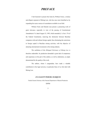 5
PREFACE
I feel honored to present this book by William Freire, a tireless
and diligent exponent of Mining Law, who has once more benefited us by
expanding the scarce sources of consultation available in our field.
William Freire and Daniela Lara present a pioneering work of
great relevance, especially in view of the passing of Constitutional
Amendment nº 6, dated August 15, 1995, which amended § 1 of art. 176 of
the Federal Constitution, removing the distinction between Brazilian
companies with and without foreign capital, thus eliminating the restrictions
to foreign capital in Brazilian mining activities, with the objective of
attracting international investments to the mining industry.
The usefulness of this Bilingual Dictionary of Mining Law is
therefore undeniable. Its production demanded a great deal of competence
and experience on the part of the authors, as well as dedication, as amply
demonstrated by the quality of the work.
The authors, whom I congratulate, have made a valuable
contribution to the legal universe, in particular those of us who deal with
Mining Law.
ANA SALETT PEREIRA MARQUES
Federal General Attorney of the National Department of Mineral Production
DNPM
 