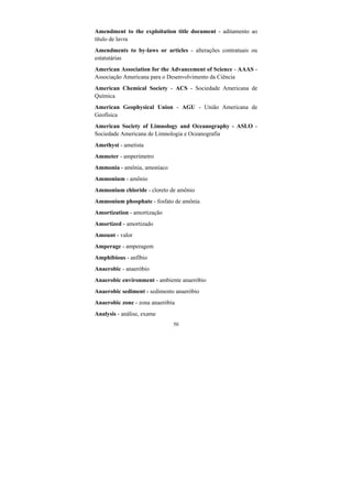 50
Amendment to the exploitation title document - aditamento ao
título de lavra
Amendments to by-laws or articles - alterações contratuais ou
estatutárias
American Association for the Advancement of Science - AAAS -
Associação Americana para o Desenvolvimento da Ciência
American Chemical Society - ACS - Sociedade Americana de
Química
American Geophysical Union - AGU - União Americana de
Geofísica
American Society of Limnology and Oceanography - ASLO -
Sociedade Americana de Limnologia e Oceanografia
Amethyst - ametista
Ammeter - amperímetro
Ammonia - amônia, amoníaco
Ammonium - amônio
Ammonium chloride - cloreto de amônio
Ammonium phosphate - fosfato de amônia
Amortization - amortização
Amortized - amortizado
Amount - valor
Amperage - amperagem
Amphibious - anfíbio
Anaerobic - anaeróbio
Anaerobic environment - ambiente anaeróbio
Anaerobic sediment - sedimento anaeróbio
Anaerobic zone - zona anaeróbia
Analysis - análise, exame
 