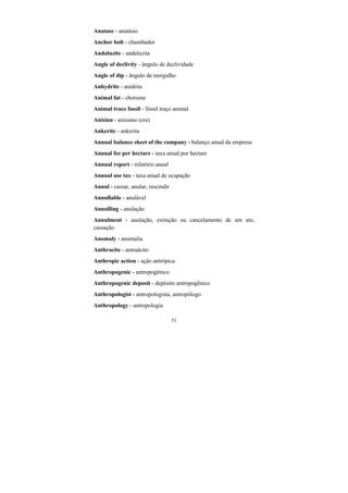 51
Anatase - anatásio
Anchor bolt - chumbador
Andaluzite - andaluzita
Angle of declivity - ângulo de declividade
Angle of dip - ângulo de mergulho
Anhydrite - anidrita
Animal fat - chorume
Animal trace fossil - fóssil traço animal
Anisian - anisiano (era)
Ankerite - ankerita
Annual balance sheet of the company - balanço anual da empresa
Annual fee per hectare - taxa anual por hectare
Annual report - relatório anual
Annual use tax - taxa anual de ocupação
Annul - cassar, anular, rescindir
Annullable - anulável
Annulling - anulação
Annulment - anulação, extinção ou cancelamento de um ato,
cassação
Anomaly - anomalia
Anthracite - antraácito
Anthropic action - ação antrópica
Anthropogenic - antropogênico
Anthropogenic deposit - depósito antropogênico
Anthropologist - antropologista, antropólogo
Anthropology - antropologia
 