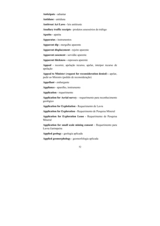 52
Anticipate - adiantar
Antidune - antiduna
Antitrust Act Laws - leis antitruste
Anullary traffic receipts - produtos assessórios do tráfego
Apatite - apatita
Apparatus - instrumentos
Apparent dip - mergulho aparente
Apparent displacement - rejeito aparente
Apparent easement - servidão aparente
Apparent thickness - espessura aparente
Appeal - recorrer, apelação recurso, apelar, interpor recurso de
apelação
Appeal to Minister (request for reconsideration denied) - apelar,
pedir ao Ministro (pedido de reconsideração)
Appellant - embargante
Appliance - aparelho, instrumento
Application - requerimento
Application for Aerial survey – requerimento para reconhecimento
geológico
Application for Exploitation - Requerimento de Lavra
Application for Exploration - Requerimento de Pesquisa Mineral
Application for Exploration Lease - Requerimento de Pesquisa
Mineral
Application for small scale mining consent – Requerimento para
Lavra Garimpeira
Applied geology - geologia aplicada
Applied geomorphology - geomorfologia aplicada
 