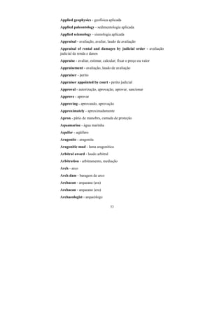53
Applied geophysics - geofísica aplicada
Applied paleontology - sedimentologia aplicada
Applied seismology - sismologia aplicada
Appraisal - avaliação, avaliar, laudo de avaliação
Appraisal of rental and damages by judicial order - avaliação
judicial de renda e danos
Appraise - avaliar, estimar, calcular; fixar o preço ou valor
Appraisement - avaliação, laudo de avaliação
Appraiser - perito
Appraiser appointed by court - perito judicial
Approval - autorização, aprovação, aprovar, sancionar
Approve - aprovar
Approving - aprovando, aprovação
Approximately - aproximadamente
Apron - pátio de manobra, camada de proteção
Aquamarine - água marinha
Aquifer - aqüífero
Aragonite - aragonita
Aragonitic mud - lama aragonítica
Arbitral award - laudo arbitral
Arbitration - arbitramento, mediação
Arch - arco
Arch dam - baragem de arco
Archaean - arqueana (era)
Archaean - arqueano (era)
Archaeologist - arqueólogo
 
