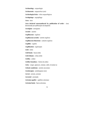 54
Archaeology - arqueologia
Archaeozoic - arqueozóico (era)
Archeological sites - sítios arqueológicos
Archipelago - arquipélago
Area - área
Area declared unencumbered by publication of order - área
desonerada por publicação de despacho
Arenigian - arenigiano
Arenite - arenito
Argillaceous - argiloso
Argillaceous arenite - arenito argiloso
Argillaceous limestone - calcário argiloso
Argillite - argilito
Argillization - argilização
Arid - árido
Arid basin - bacia árida
Arid climate - clima árido
Aridity - aridez
Aridity boundary - limite de aridez
Arise - surgir, aparecer, emanar, subir, levantar-se
Arkosic sandstone - arenito arcoziano
Arnsbergian - arnsbergiano (era)
Arrest - arresto, arrestar
Arrested - arrestado
Artesian aquifer - aqüífero artesiano
Artesian basin - bacia artesiana
 