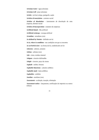 55
Artesian water - água artesiana
Artesian well - poço artesiano
Article - (at law) artigo, parágrafo, seção
Articles of association - contrato social
Articles of dissolution - instrumento de dissolução de uma
empresa, distrato social
Articles of incorporation - estatutos de empresas
Artificial island - ilha artificial
Artificial recharge - recarga artificial
Arundian - arundiano (era)
As defined by Statute - definido em lei
As is, where is condition - nas condições em que se encontra
As set forth in law - na forma da lei, estabelecido em lei
Asbestos - asbesto, amianto
Asbian - asbiano (era)
Ash - cinza, resíduo mineral
Ashpan - cinzeiro defornalha
Ashpit - cinzeiro, poço de cinzas
Asphalt - asfalto, betume
Asphaltic limestone - calcário asfáltico
Asphaltic mud - lama asfáltica
Asphaltite - asfaltito
Asselian - asseliano (era)
Assessment - avaliação, taxação, tributação
Assessment notice - lançamento, notificação de impostos ou outros
tributos
 