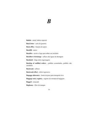 59
B
Babbit - metal, babite especial
Back letter - carta de garantia
Back office - funções de apoio
Backfill - aterro
Backfire - aceiro a fogo para talhar um incêndio
Backflow of drainage - refluxo das águas de drenagem
Backlash - folga entre engrenagens
Backlog of unfilled orders - pedidos acumulados, pedidos não
atendidos
Backwash - refluxo
Backwash effect - efeito regressivo
Bagagge allowance - limite de peso para transporte leve
Baggage entry registry - registro de entrada de bagagem
Bagged - ensacado
Baghouse - filtro de mangas
 