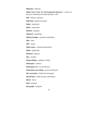 60
Bahamite - bahamito
Bahia State Center for Environmental Resources - Centro de
Recursos Ambientais do Estado da Bahia - CRA
Bail - afiançar, caucionar
Bail bond - garantia de caução
Bailee - depositário
Bailor - depositante
Bakelite - baquelita
Balanced - equilibrado
Balanced budget - orçamento equilibrado
Bale - fardo
Ball - caução
Ballee clause - cláusula de depositário
Baller - depositante
Ballment - depósito
Ban - interdito
Banka drilling - sondagem “banka”
Bankruptcy - falência
Bankruptcy Act - Lei de Falências
Bankruptcy proceedings - processo falimentar
Bar Association - Ordem dos Advogados
Barisal guns - ruídos sísmicos subterrâneos
Barite - barita
Bark - barqueta
Barograph - barógrafo
 