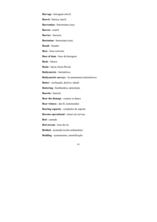 61
Barrage - barragem móvel
Barrel - barrica, barril
Barremian - barremiano (era)
Barren - estéril
Barrier - barreira
Bartonian - bartoniano (era)
Basalt - basalto
Base - base concreta
Base of dam - base da barragem
Basic - básico
Basin - bacia, bacia fluvial
Bathymetric - batimétrico
Bathymetric surveys - levantamentos batimétricos
Batter - inclinação, declive, talude
Battering - bombardeio, demolição
Bauxite - bauxita
Bear the damage - custear os danos
Bear witness - dar fé, testemunhar
Bearing capacity - condições de suporte
Become operational - entrar em serviço
Bed - camada
Bed stream - leito de rio
Bedded - acamada (rocha sedimentar)
Bedding - acamamento, estratificação
 