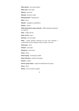 64
Black gumbo - terra negra argilosa
Black sand - areia negra
Blacken - encarvoar
Blasting - desmonte a fogo
Blastopsammite - blastopsamito
Block - bloco
Blunder - negligência, imprudência
Bobbin - carretel
BOD (biochemical oxigen demand) - DBO (demanda bioquímica
de oxigênio)
Body - código (de leis)
Body of water - água
Bolt hole - furo de fixação
Bond - caução (garantia oferecida em juízo para assegurar o
cumprimento de uma obrigação), fiança; afiançar, caucionar
Bond paper - título
Bonded - caucionado
Bondsman - caucionante
Bonus - bônus
Book keeping - escrituração contábil
Book of burdens - caderno de encargos
Bookite - bookita
Booster pump station - estação de bombeamento de reforço
Borax - bórax
Border - divisa, fronteira, margem
 